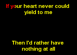 If your heart never could
yield to me

Then I'd rather have
nothing at all