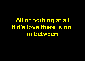 All or nothing at all
If it's love there is no

in between