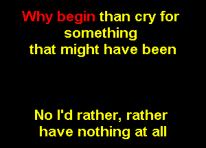 Why begin than cry for
something
that might have been

No I'd rather, rather
have nothing at all