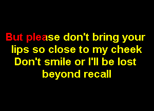 But please don't bring your
lips so close to my cheek

Don't smile or I'll be lost
beyond recall