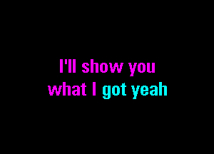 I'll show you

what I got yeah