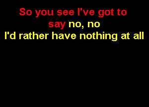 So you see I've got to
say no, no
I'd rather have nothing at all