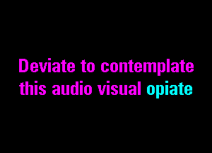 Deviate to contemplate

this audio visual opiate