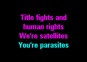 Title fights and
human rights

We're satellites
You're parasites