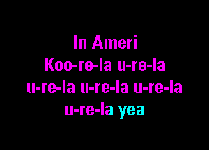 In Ameri
Koo-re-Ia u-re-la

u-re-Ia u-re-la u-re-la
u-re-Ia yea
