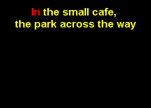 In the small cafe,
the park across the way