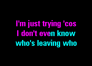 I'm iust trying 'cos

I don't even know
who's leaving who