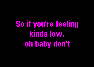 So if you're feeling

kinda low.
oh baby don't