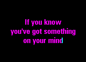 If you know

you've got something
on your mind