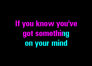 If you know you've

got something
on your mind