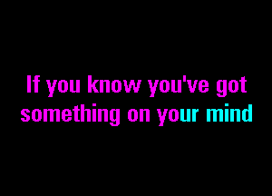 If you know you've got

something on your mind