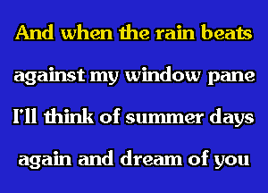 And when the rain beats
against my window pane
I'll think of summer days

again and dream of you