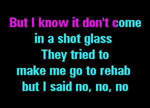 But I know it don't come
in a shot glass
They tried to
make me go to rehab
but I said no, no, no