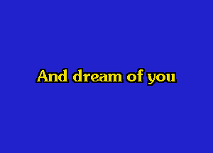 And dream of you