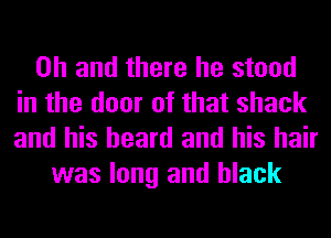 Oh and there he stood
in the door of that shack
and his beard and his hair

was long and black