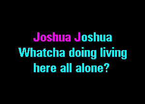 Joshua Joshua

Whatcha doing living
here all alone?