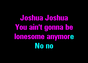 Joshua Joshua
You ain't gonna be

lonesome anymore
Nono