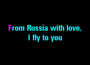 From Russia with love,

I fly to you