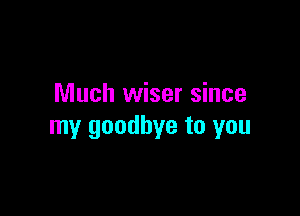 Much wiser since

my goodbye to you