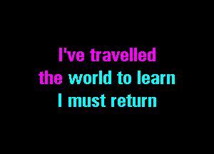 I've travelled

the world to learn
I must return
