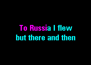 To Russia I flew

but there and then