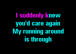 I suddenly knew
you'd care again

My running around
is through