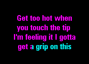 Get too hot when
you touch the tip

I'm feeling it I gotta
get a grip on this