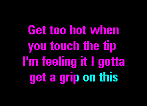 Get too hot when
you touch the tip

I'm feeling it I gotta
get a grip on this