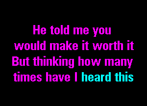 He told me you
would make it worth it
But thinking how many
times have I heard this