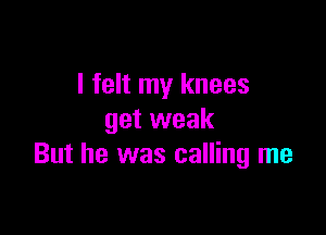 I felt my knees

get weak
But he was calling me