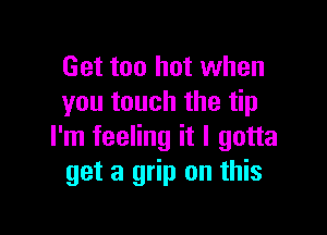 Get too hot when
you touch the tip

I'm feeling it I gotta
get a grip on this