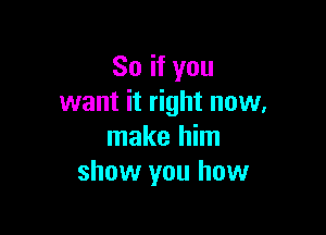 So if you
want it right now,

make him
show you how