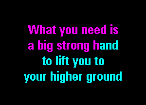 What you need is
a big strong hand

to lift you to
your higher ground