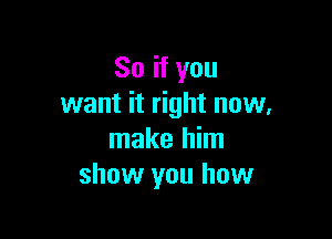 So if you
want it right now,

make him
show you how