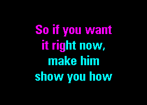 So if you want
it right now,

make him
show you how