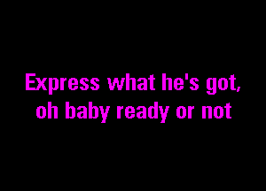Express what he's got,

oh baby ready or not