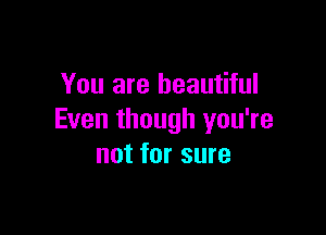 You are beautiful

Even though you're
not for sure