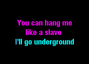 You can hang me

like a slave
I'll go underground