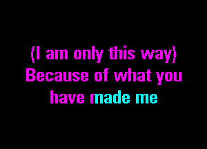 (I am only this way)

Because of what you
have made me