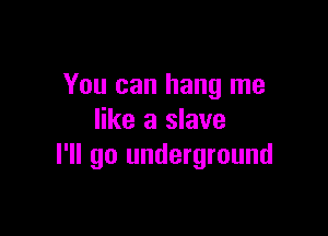 You can hang me

like a slave
I'll go underground