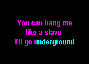 You can hang me

like a slave
I'll go underground