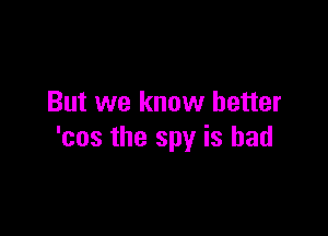 But we know better

'cos the spy is bad