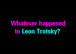 Whatever happened

to Leon Trotsky?