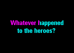 Whatever happened

to the heroes?