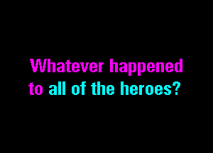 Whatever happened

to all of the heroes?