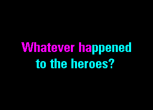 Whatever happened

to the heroes?