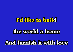 I'd like to build

the world a home

And furnish it wiih love