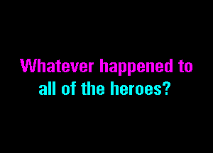 Whatever happened to

all of the heroes?