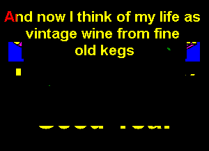 And now I think of my life as
vintage wine from fine

Ij old kegs a

wvvv- I'm-
