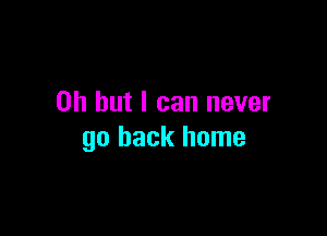 Oh but I can never

go back home